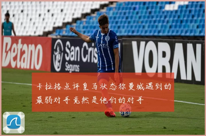 卡拉格点评皇马状态称曼城遇到的最弱对手竟然是他们的对手