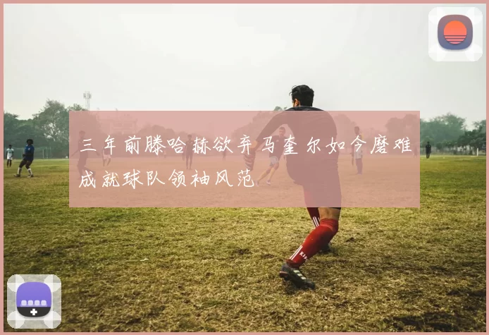 三年前滕哈赫欲弃马奎尔如今磨难成就球队领袖风范