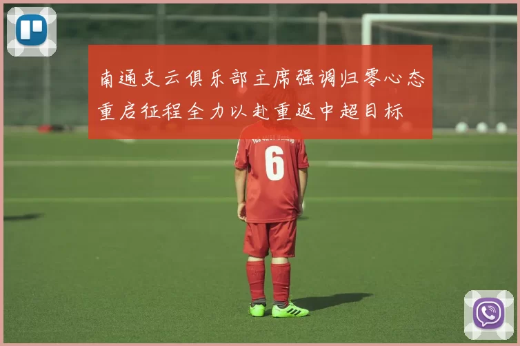 南通支云俱乐部主席强调归零心态重启征程全力以赴重返中超目标