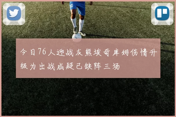 今日76人迎战灰熊埃奇库姆伤情升级为出战成疑已缺阵三场