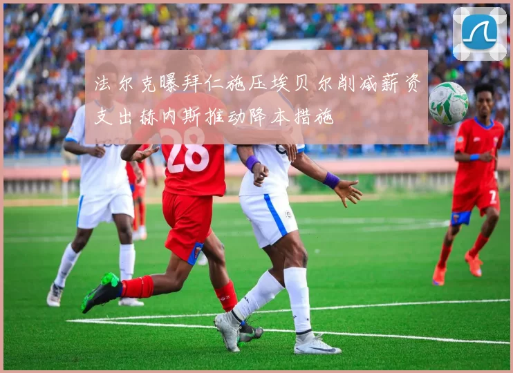 法尔克曝拜仁施压埃贝尔削减薪资支出赫内斯推动降本措施