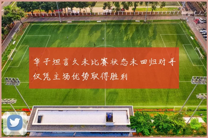 华子坦言久未比赛状态未回归对手仅凭主场优势取得胜利