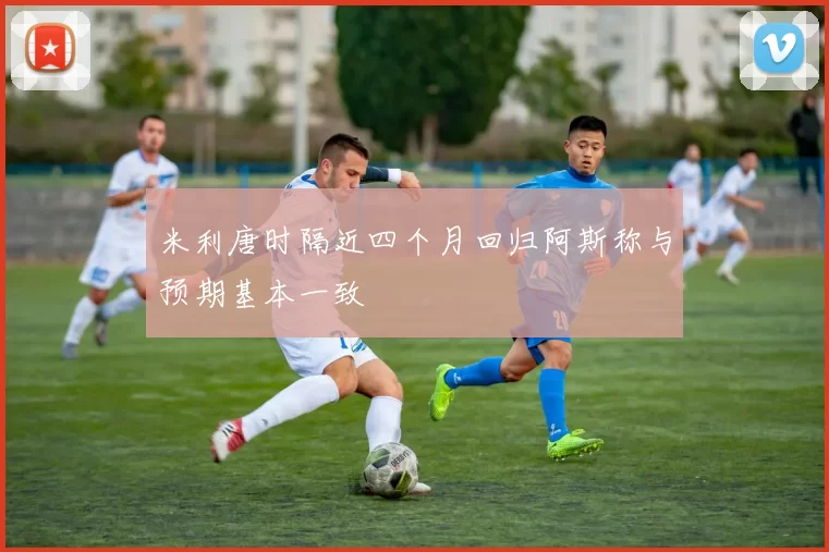 米利唐时隔近四个月回归阿斯称与预期基本一致