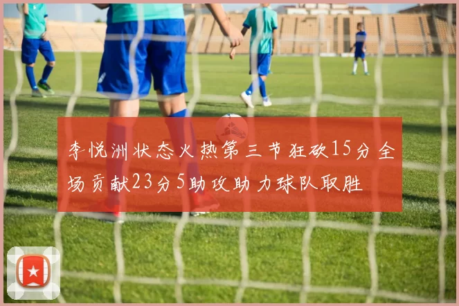 李悦洲状态火热第三节狂砍15分全场贡献23分5助攻助力球队取胜