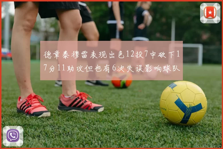 德章泰穆雷表现出色12投7中砍下17分11助攻但也有6次失误影响球队表现