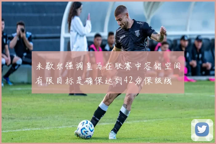米歇尔强调皇马在联赛中容错空间有限目标是确保达到42分保级线